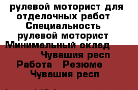 рулевой моторист для отделочных работ › Специальность ­ рулевой моторист › Минимальный оклад ­ 30 000 - Чувашия респ. Работа » Резюме   . Чувашия респ.